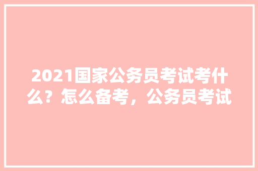 2021国家公务员考试考什么？怎么备考，公务员考试题目和科目一一样吗 专业填报