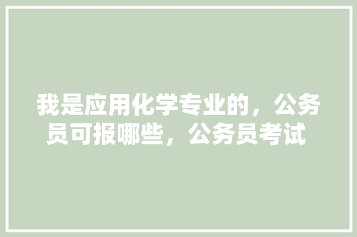 我是应用化学专业的，公务员可报哪些，公务员考试 化学 专业填报