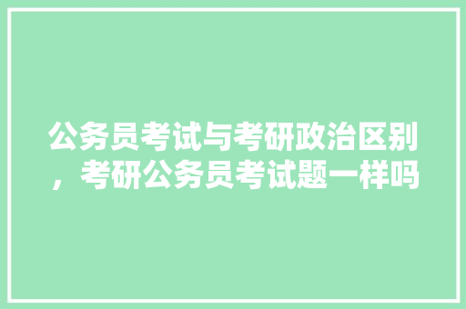公务员考试与考研政治区别，考研公务员考试题一样吗知乎 建筑考试