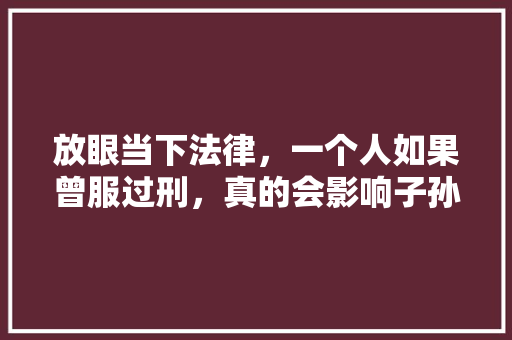 放眼当下法律，一个人如果曾服过刑，真的会影响子孙三代吗，孙子父亲爷爷公务员考试题 专业填报