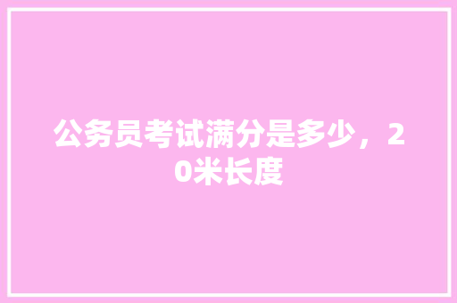 公务员考试满分是多少，20米长度 大学排名