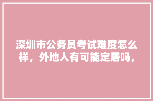 深圳市公务员考试难度怎么样，外地人有可能定居吗，公务员考试题库及答案4000题 建筑考试