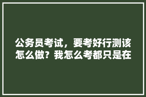 公务员考试，要考好行测该怎么做？我怎么考都只是在60分左右徘徊，怎样能突破，公考秒杀技巧 大学排名
