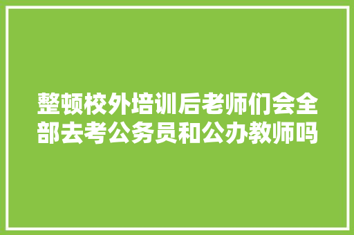 整顿校外培训后老师们会全部去考公务员和公办教师吗，公务员面粉考试题库及答案 专业填报
