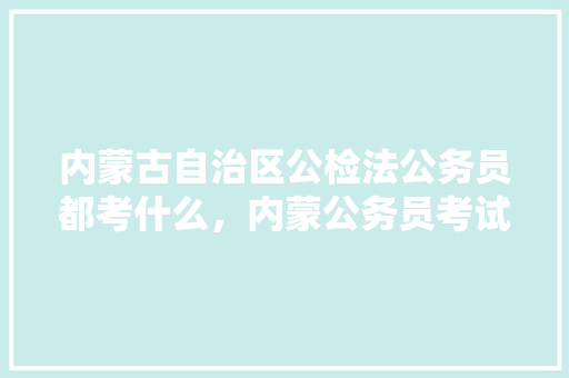 内蒙古自治区公检法公务员都考什么，内蒙公务员考试题型 教育科普