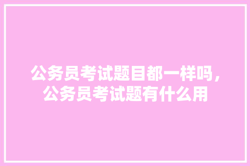 公务员考试题目都一样吗，公务员考试题有什么用 教育科普