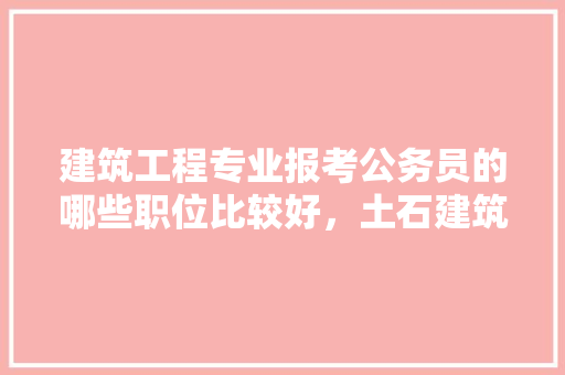 建筑工程专业报考公务员的哪些职位比较好，土石建筑公务员考试题及答案 专业填报