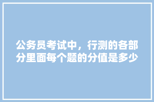 公务员考试中，行测的各部分里面每个题的分值是多少，公务员考试题量分数 大学排名