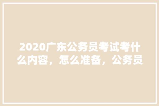 2020广东公务员考试考什么内容，怎么准备，公务员三月考试题库及答案 大学排名