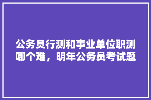 公务员行测和事业单位职测哪个难，明年公务员考试题难度大吗 大学排名