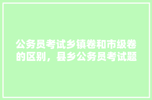公务员考试乡镇卷和市级卷的区别，县乡公务员考试题简单吗 教育科普