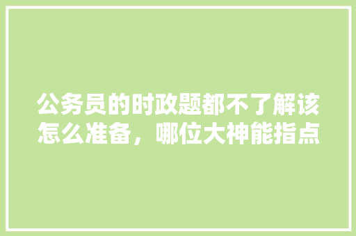 公务员的时政题都不了解该怎么准备，哪位大神能指点一下，公务员考试题时政题及答案 建筑考试