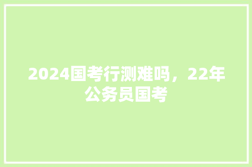 2024国考行测难吗，22年公务员国考 公考知识