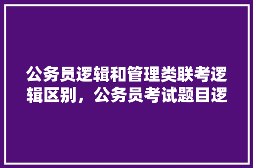 公务员逻辑和管理类联考逻辑区别，公务员考试题目逻辑题 教育科普