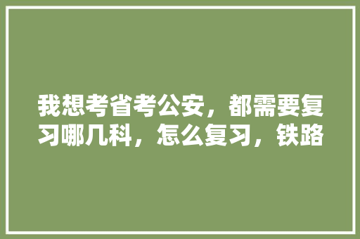 我想考省考公安，都需要复习哪几科，怎么复习，铁路基层公务员考试题库及答案 教育科普