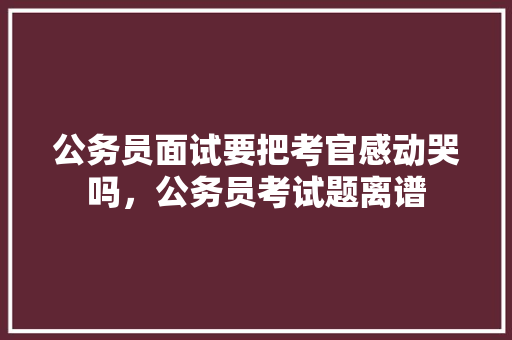 公务员面试要把考官感动哭吗，公务员考试题离谱 公考知识