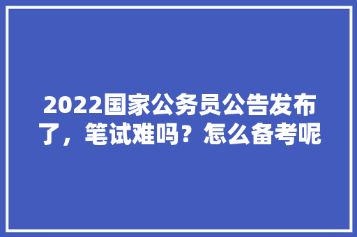 2022国家公务员公告发布了，笔试难吗？怎么备考呢，公务员考试题例题及答案 公考知识