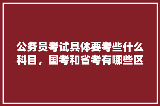 公务员考试具体要考些什么科目，国考和省考有哪些区别，公务员考试题大题和小题 专业填报