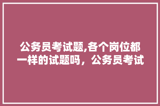 公务员考试题,各个岗位都一样的试题吗，公务员考试题都是原题么吗 建筑考试