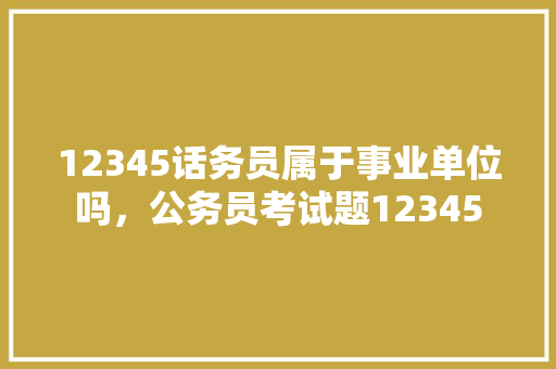 12345话务员属于事业单位吗，公务员考试题12345 教育科普