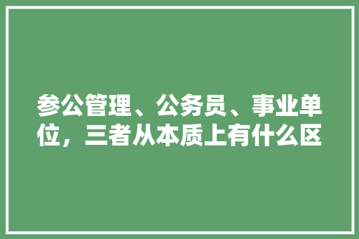 参公管理、公务员、事业单位，三者从本质上有什么区别，公务员参公考试题难不难做 大学排名