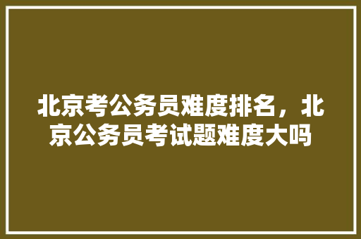 北京考公务员难度排名，北京公务员考试题难度大吗 专业填报