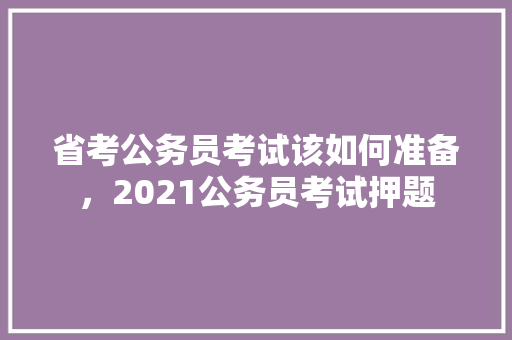 省考公务员考试该如何准备，2021公务员考试押题 教育科普