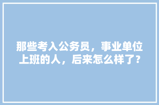 那些考入公务员，事业单位上班的人，后来怎么样了？过的舒坦吗，公务员考试的题
