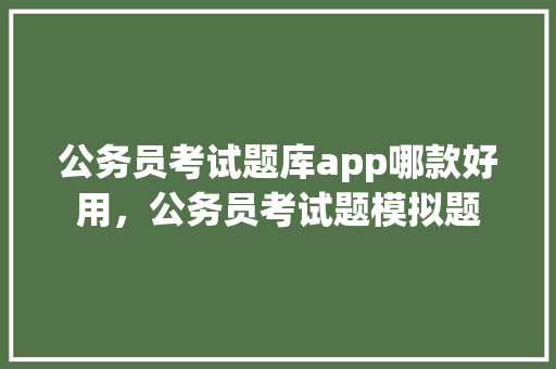 公务员考试题库app哪款好用，公务员考试题模拟题 教育科普