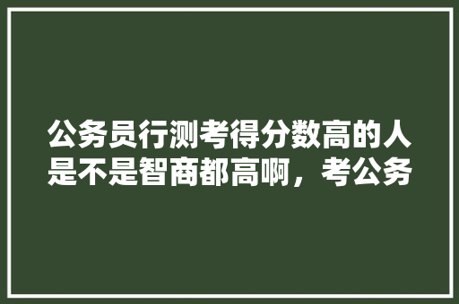 公务员行测考得分数高的人是不是智商都高啊，考公务员考试题 专业填报