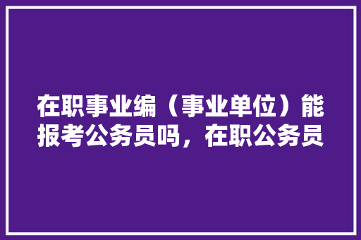 在职事业编（事业单位）能报考公务员吗，在职公务员考试题型有哪些 专业填报