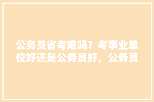 公务员省考难吗？考事业单位好还是公务员好，公务员考试题小学生必背内容 公考知识