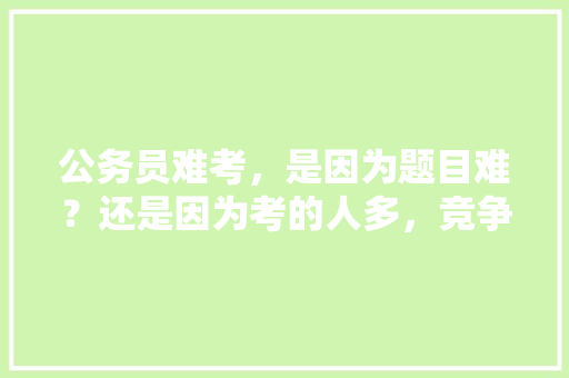 公务员难考，是因为题目难？还是因为考的人多，竞争压力大，公务员考试题不在多少分以上 专业填报