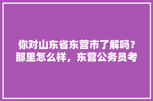 你对山东省东营市了解吗？那里怎么样，东营公务员考试题目及答案
