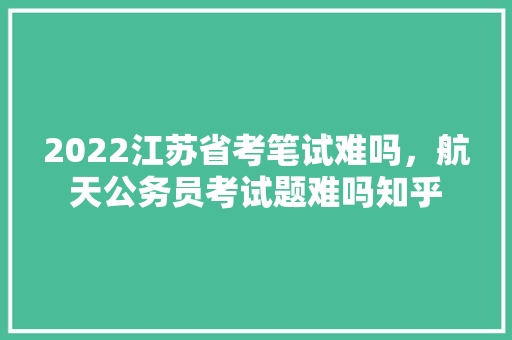 2022江苏省考笔试难吗，航天公务员考试题难吗知乎 公考知识