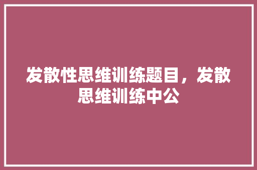发散性思维训练题目，发散思维训练中公
