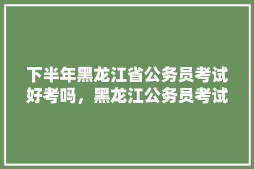下半年黑龙江省公务员考试好考吗，黑龙江公务员考试题型分布 公考知识