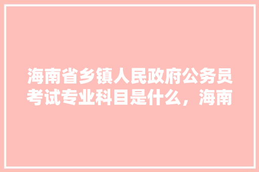 海南省乡镇人民政府公务员考试专业科目是什么，海南国家公务员考试题目及答案 教育科普