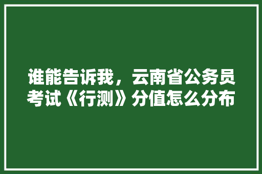 谁能告诉我，云南省公务员考试《行测》分值怎么分布，最新云南公务员考试题型有哪些 教育科普