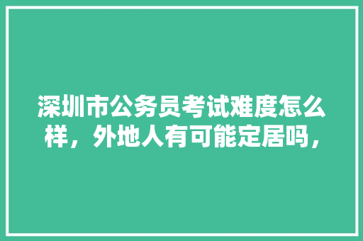 深圳市公务员考试难度怎么样，外地人有可能定居吗，深圳公务员考试题型分布 建筑考试