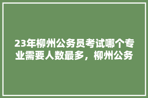 23年柳州公务员考试哪个专业需要人数最多，柳州公务员考试题目 教育科普