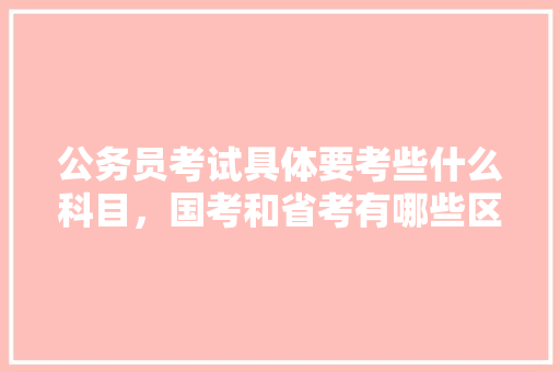 公务员考试具体要考些什么科目，国考和省考有哪些区别，考公务员涉及哪些考试题目 专业填报