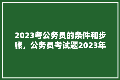 2023考公务员的条件和步骤，公务员考试题2023年真题
