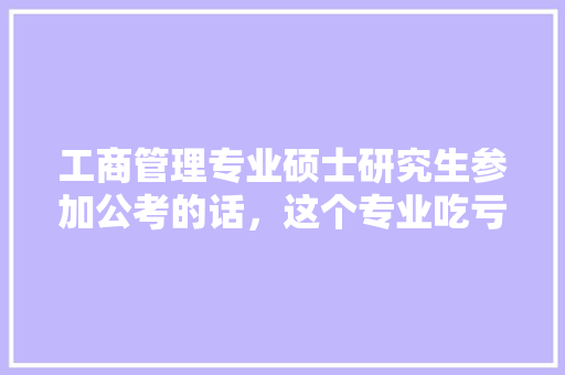 工商管理专业硕士研究生参加公考的话，这个专业吃亏不，吃亏是福面试题 大学排名