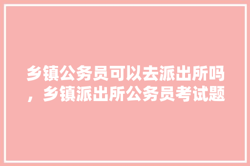 乡镇公务员可以去派出所吗，乡镇派出所公务员考试题及答案 教育科普