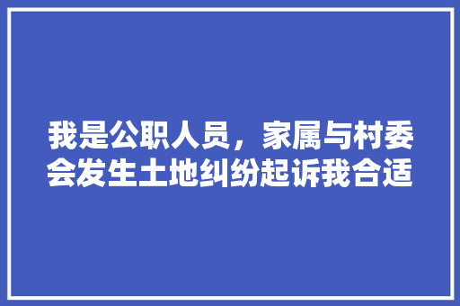 我是公职人员，家属与村委会发生土地纠纷起诉我合适吗，房屋纠纷案例分析 专业填报