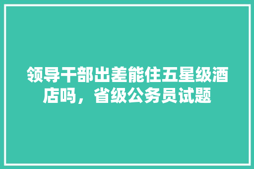 领导干部出差能住五星级酒店吗，省级公务员试题 建筑考试