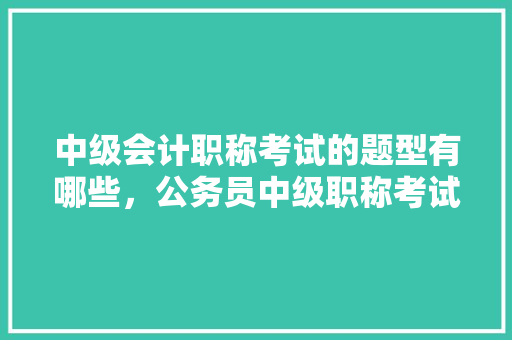 中级会计职称考试的题型有哪些，公务员中级职称考试题型有哪些 建筑考试