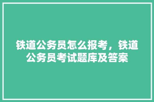 铁道公务员怎么报考，铁道公务员考试题库及答案 教育科普