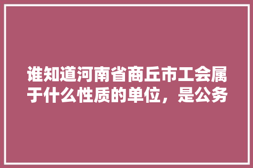 谁知道河南省商丘市工会属于什么性质的单位，是公务员吗，商丘公务员考试题及答案 专业填报